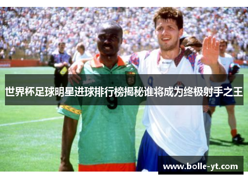 世界杯足球明星进球排行榜揭秘谁将成为终极射手之王