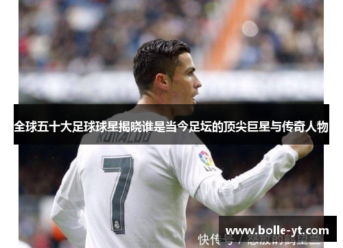 全球五十大足球球星揭晓谁是当今足坛的顶尖巨星与传奇人物