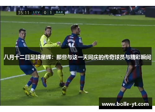 八月十二日足球星辉：那些与这一天同庆的传奇球员与精彩瞬间