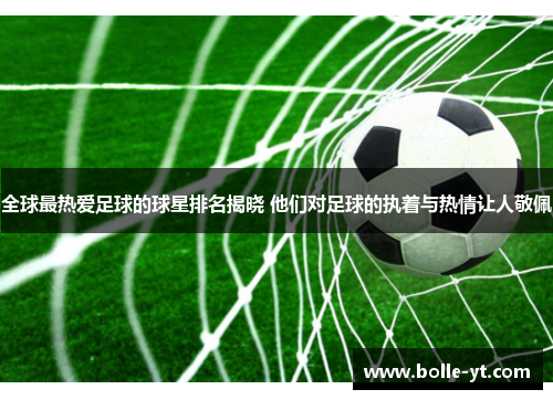 全球最热爱足球的球星排名揭晓 他们对足球的执着与热情让人敬佩