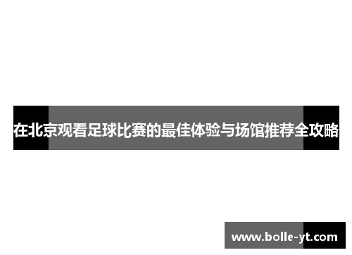 在北京观看足球比赛的最佳体验与场馆推荐全攻略