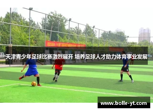 天津青少年足球比赛激烈展开 培养足球人才助力体育事业发展