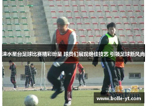 涞水星台足球比赛精彩纷呈 球员们展现绝佳技艺 引领足球新风尚
